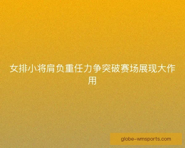 女排小将肩负重任力争突破赛场展现大作用