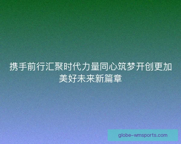 携手前行汇聚时代力量同心筑梦开创更加美好未来新篇章
