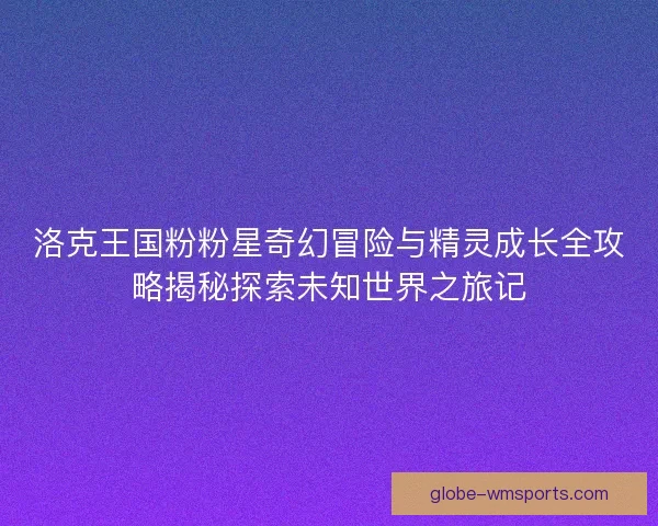 洛克王国粉粉星奇幻冒险与精灵成长全攻略揭秘探索未知世界之旅记