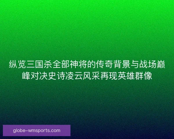 纵览三国杀全部神将的传奇背景与战场巅峰对决史诗凌云风采再现英雄群像