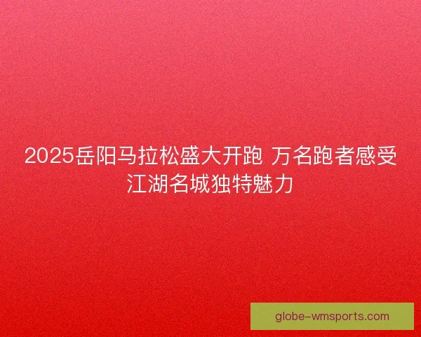 2025岳阳马拉松盛大开跑 万名跑者感受江湖名城独特魅力